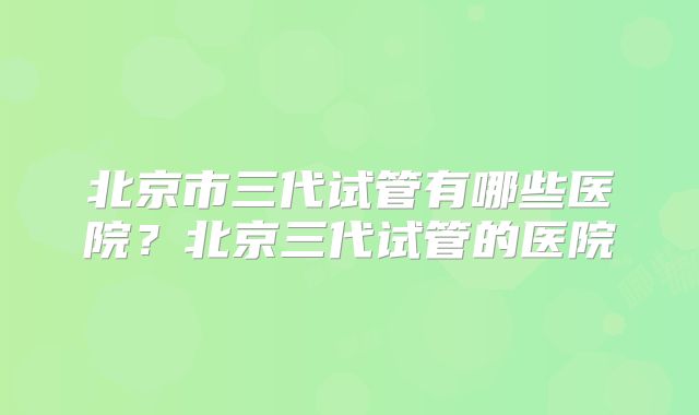 北京市三代试管有哪些医院？北京三代试管的医院