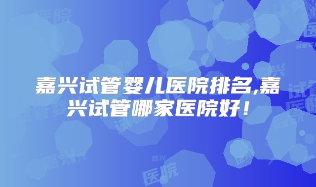 嘉兴试管婴儿医院排名,嘉兴试管哪家医院好!