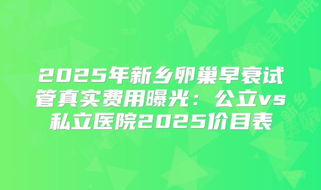 2025年新乡卵巢早衰试管真实费用曝光：公立vs私立医院2025价目表