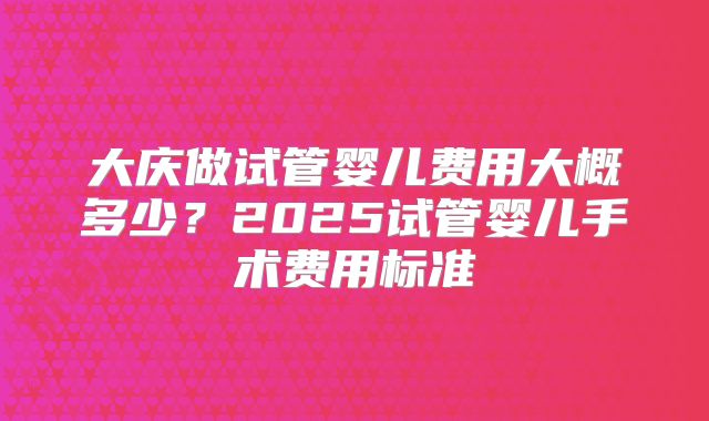 大庆做试管婴儿费用大概多少？2025试管婴儿手术费用标准