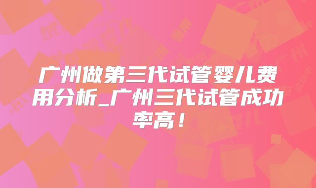 广州做第三代试管婴儿费用分析_广州三代试管成功率高!