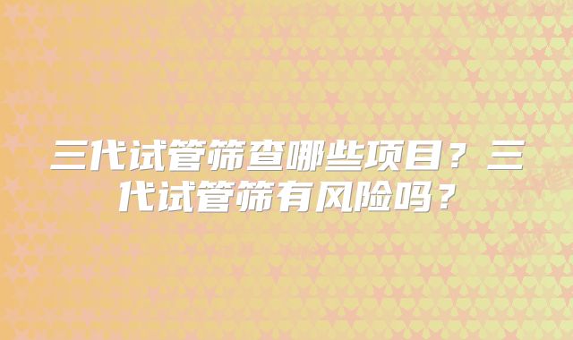 三代试管筛查哪些项目？三代试管筛有风险吗？