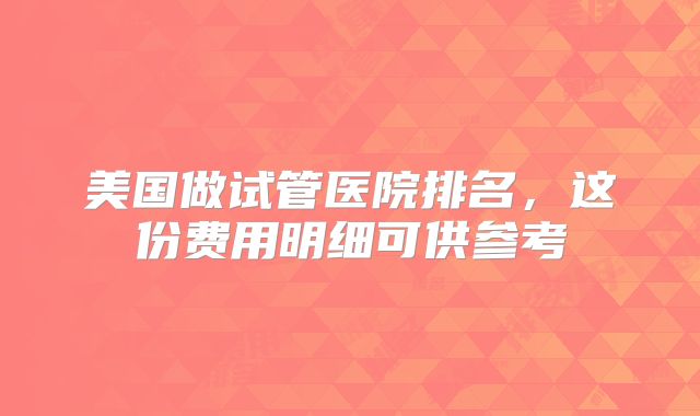 美国做试管医院排名,这份费用明细可供参考