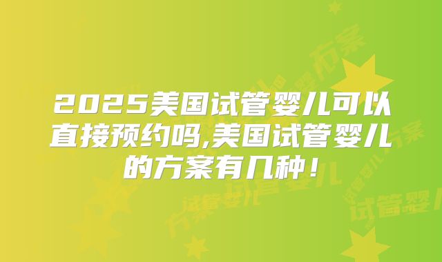2025美国试管婴儿可以直接预约吗,美国试管婴儿的方案有几种！