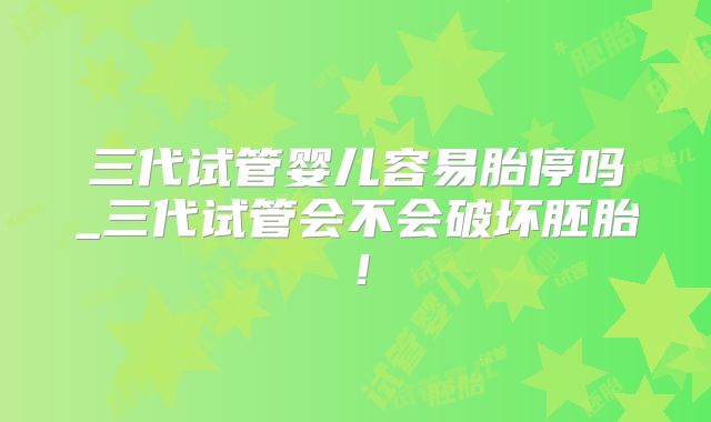 三代试管婴儿容易胎停吗_三代试管会不会破坏胚胎！