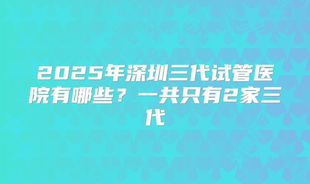 2025年深圳三代试管医院有哪些？一共只有2家三代