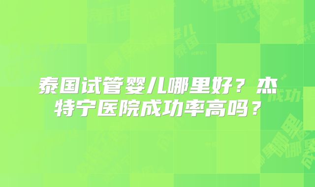 泰国试管婴儿哪里好？杰特宁医院成功率高吗？