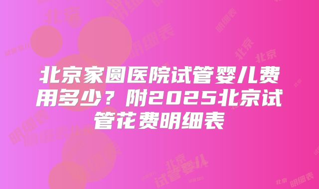 北京家圆医院试管婴儿费用多少?附2025北京试管花费明细表