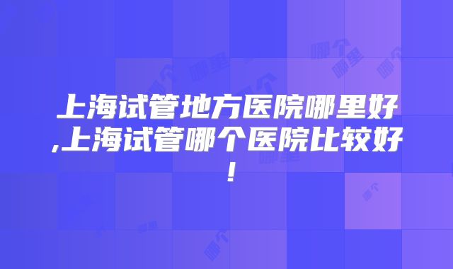 上海试管地方医院哪里好,上海试管哪个医院比较好！