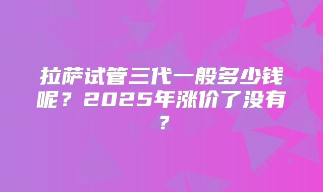 拉萨试管三代一般多少钱呢？2025年涨价了没有？