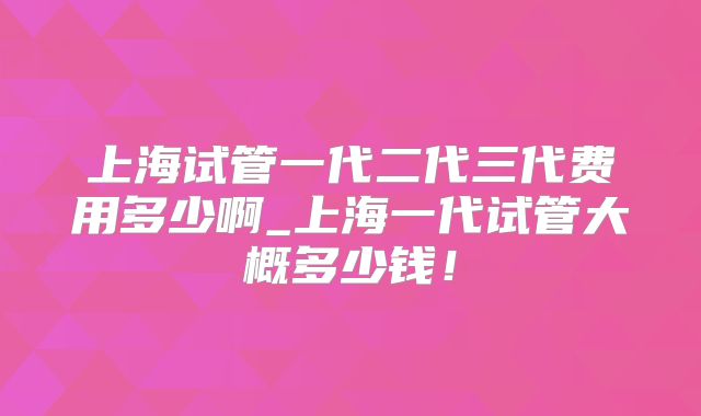 上海试管一代二代三代费用多少啊_上海一代试管大概多少钱！