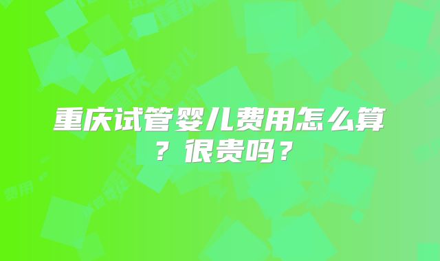 重庆试管婴儿费用怎么算?很贵吗?