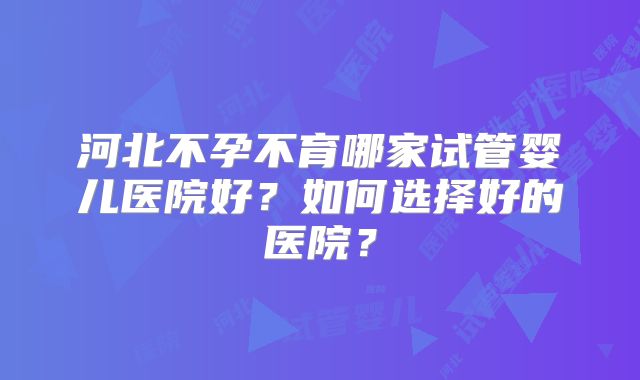 河北不孕不育哪家试管婴儿医院好？如何选择好的医院？