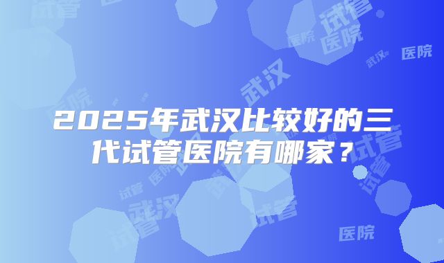 2025年武汉比较好的三代试管医院有哪家?