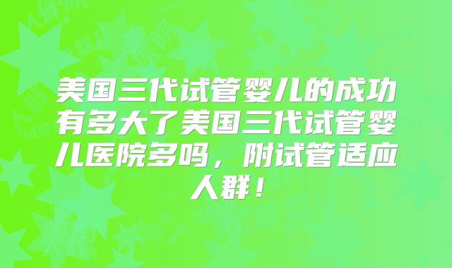 美国三代试管婴儿的成功有多大了美国三代试管婴儿医院多吗,附试管适应人群!