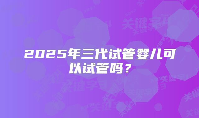2025年三代试管婴儿可以试管吗？