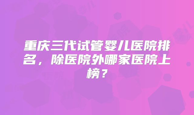 重庆三代试管婴儿医院排名，除医院外哪家医院上榜？