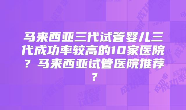 马来西亚三代试管婴儿三代成功率较高的10家医院？马来西亚试管医院推荐？