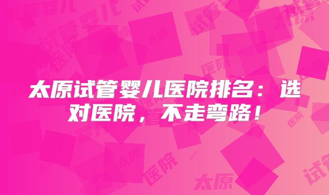 太原试管婴儿医院排名：选对医院，不走弯路！