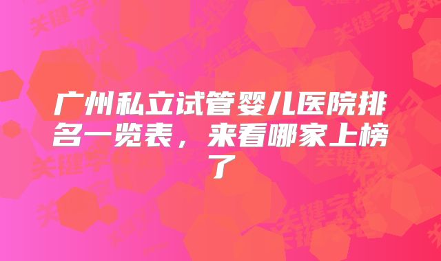 广州私立试管婴儿医院排名一览表，来看哪家上榜了