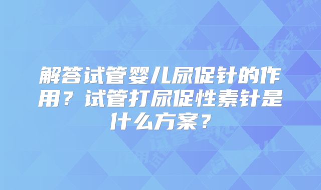 解答试管婴儿尿促针的作用？试管打尿促性素针是什么方案？