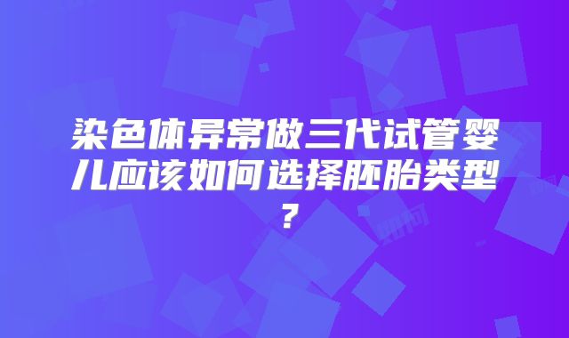 染色体异常做三代试管婴儿应该如何选择胚胎类型?