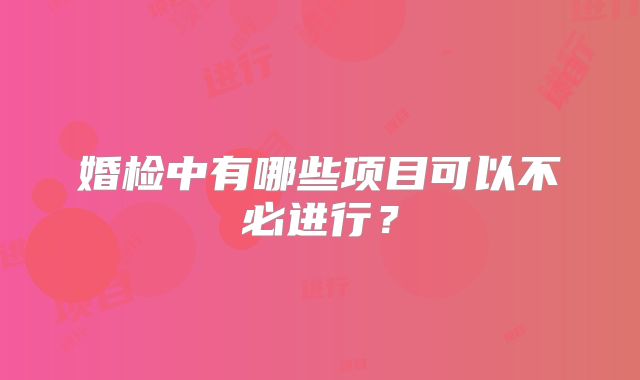 婚检中有哪些项目可以不必进行？