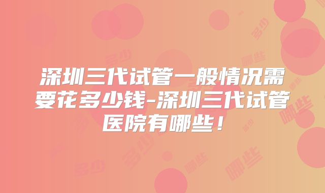深圳三代试管一般情况需要花多少钱-深圳三代试管医院有哪些！