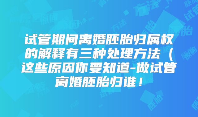 试管期间离婚胚胎归属权的解释有三种处理方法（这些原因你要知道-做试管离婚胚胎归谁！