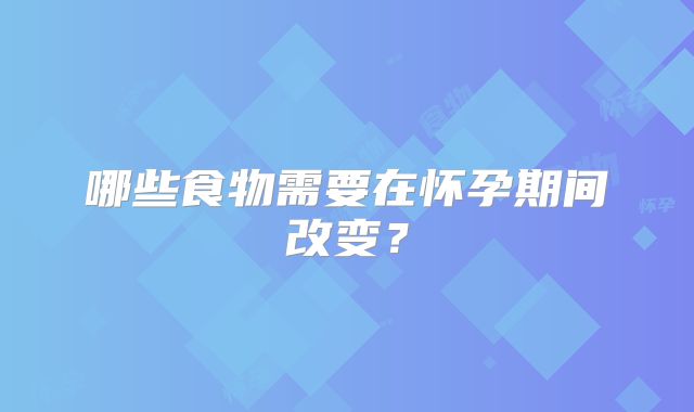 哪些食物需要在怀孕期间改变？