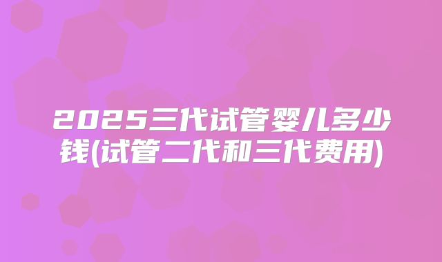 2025三代试管婴儿多少钱(试管二代和三代费用)