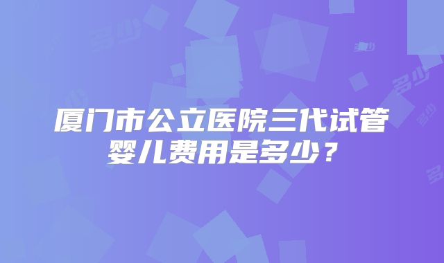 厦门市公立医院三代试管婴儿费用是多少？