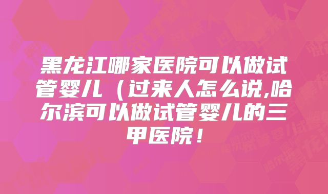 黑龙江哪家医院可以做试管婴儿（过来人怎么说,哈尔滨可以做试管婴儿的三甲医院！