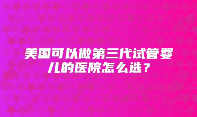 美国可以做第三代试管婴儿的医院怎么选?