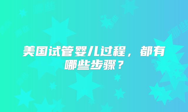 美国试管婴儿过程，都有哪些步骤？