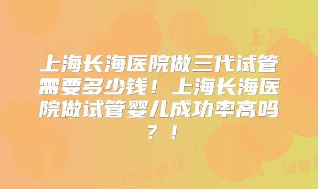 上海长海医院做三代试管需要多少钱！上海长海医院做试管婴儿成功率高吗？！
