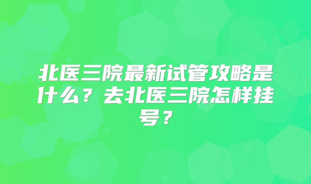 北医三院最新试管攻略是什么？去北医三院怎样挂号？