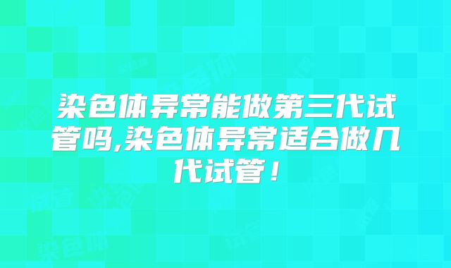 染色体异常能做第三代试管吗,染色体异常适合做几代试管！