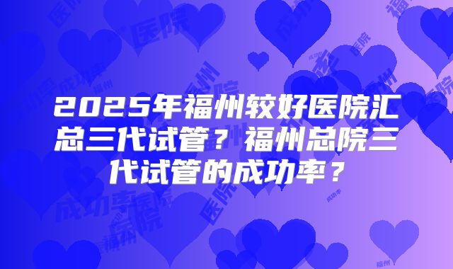 2025年福州较好医院汇总三代试管?福州总院三代试管的成功率?