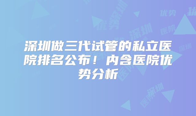 深圳做三代试管的私立医院排名公布！内含医院优势分析