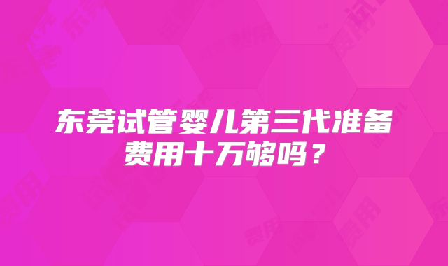 东莞试管婴儿第三代准备费用十万够吗？