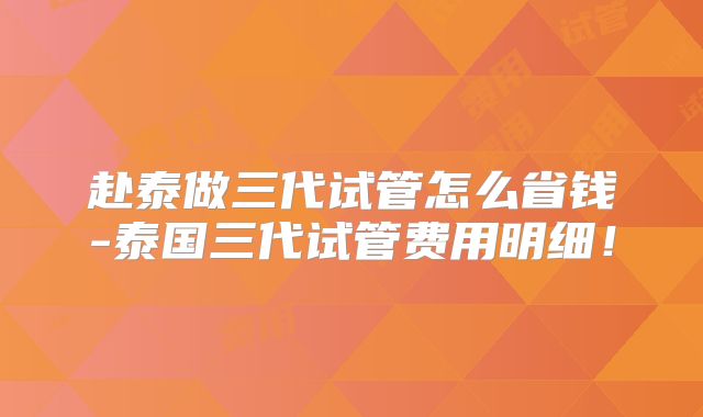 赴泰做三代试管怎么省钱-泰国三代试管费用明细!