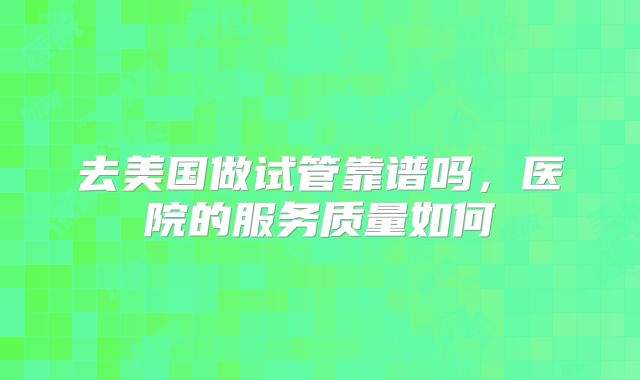 去美国做试管靠谱吗，医院的服务质量如何