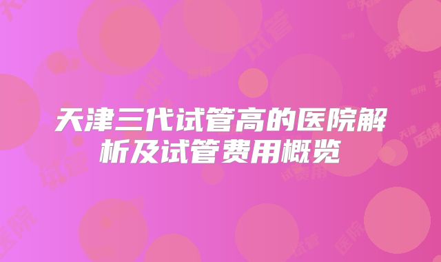 天津三代试管高的医院解析及试管费用概览