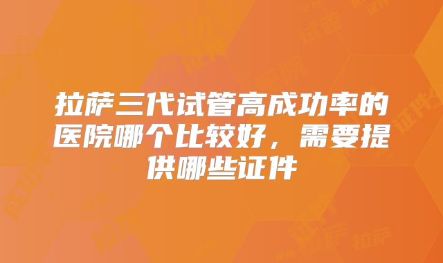 拉萨三代试管高成功率的医院哪个比较好，需要提供哪些证件