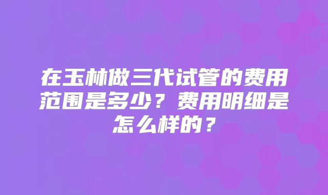 在玉林做三代试管的费用范围是多少?费用明细是怎么样的?