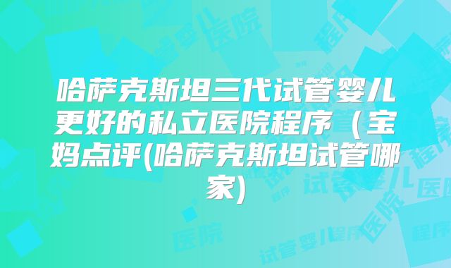哈萨克斯坦三代试管婴儿更好的私立医院程序（宝妈点评(哈萨克斯坦试管哪家)
