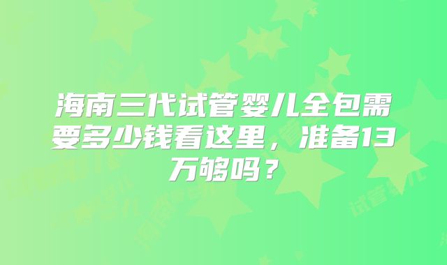 海南三代试管婴儿全包需要多少钱看这里，准备13万够吗？