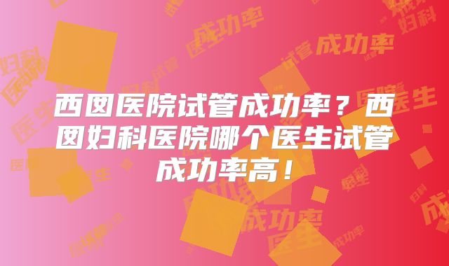 西囡医院试管成功率？西囡妇科医院哪个医生试管成功率高！