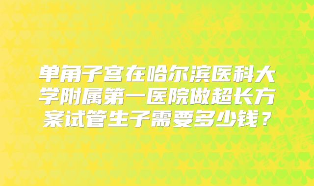单角子宫在哈尔滨医科大学附属第一医院做超长方案试管生子需要多少钱？